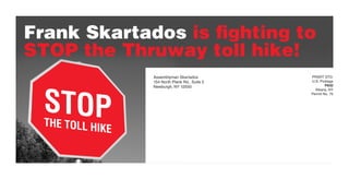 Frank Skartados is fighting to
STOP the Thruway toll hike!
                  Assemblyman Skartados          PRSRT STD.
                  154 North Plank Rd., Suite 2   U.S. Postage




  STOP
                  Newburgh, NY 12550                     PAID
                                                   Albany, NY
                                                 Permit No. 75




  THE TOLL HI
             KE
 