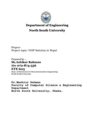 Department of Engineering
                   North South University




Project-
Project topic: VOIP Solution in Nepal


Prepared by …
Sk.Ashikur Rahman
ID# 072-874-556
ETE-605
Dept. of Electronics & Telecommunication Engineering
North South University



Dr.Mashiur Rahman
Faculty of Computer Science & Engineering
Department
North South University, Dhaka.
 