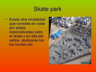 Skate park Existe otra modalidad que consiste en rodar por pistas especializadas para el skate y en ella dar saltos, deslizarse los los bordes etc. 