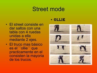 Street mode El street consiste en dar saltos con una tabla con 4 ruedas unidas a ella mediante 2 ejes. El truco mas básico es el ``ollie´´ que practicamente en el consisten la mayoria de los trucos. OLLIE 