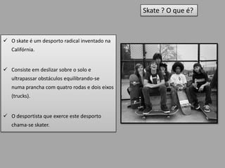 Skate ? O que é?


 O skate é um desporto radical inventado na
   Califórnia.


 Consiste em deslizar sobre o solo e
   ultrapassar obstáculos equilibrando-se
   numa prancha com quatro rodas e dois eixos
   (trucks).


 O desportista que exerce este desporto
   chama-se skater.
 