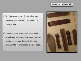 Skate? Como era?



 Os skates primitivos não possuíam nose

   nem tail, eram apenas uma tábua com

   quatro rodas.



 O crescimento deste movimento foi tão
   grande que muitos dos jovens da época se
   renderam ao novo desporto chamado
   skate, então os primeiros skaters da época.
 
