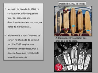 Década de 1960 (o inicio)

 No início da década de 1960, os
  surfistas da Califórnia queriam
  fazer das pranchas um
  divertimento também nas ruas, na
  horas de marés baixas .


 Inicialmente, a nova "maneira de
                                     A diferença entre os skates dos
  surfar" foi chamada de sidewalk    anos 60 e os de agora.
  surf. Em 1965, surgiram os
  primeiros campeonatos, mas o
  skate só ficou mais reconhecido
  uma década depois.
 