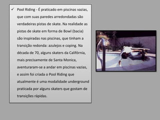  Pool Riding - É praticado em piscinas vazias,
   que com suas paredes arredondadas são
   verdadeiras pistas de skate. Na realidade as
   pistas de skate em forma de Bowl (bacia)
   são inspiradas nas piscinas, que tinham a
   transição redonda: azulejos e coping. Na
   década de 70, alguns skaters da Califórnia,
   mais precisamente de Santa Monica,
   aventuraram-se a andar em piscinas vazias,
   e assim foi criada o Pool Riding que
   atualmente é uma modalidade underground
   praticada por alguns skaters que gostam de
   transições rápidas.
 