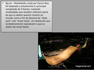 Big Air - Modalidade criada por Danny Way ,
  foi adaptada e actualmente é a principal
  competição do X Games. Juntando
  modalidades que também reflectem parte
  do que os skaters querem mostrar ao
  mundo, como o fim da disputas do "skate
  park" e de "street skate", em obstáculos que
  verdadeiramente reproduzem o que os
  skaters de street fazem.
 