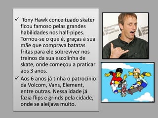  Tony Hawk conceituado skater
  ficou famoso pelas grandes
  habilidades nos half-pipes.
  Tornou-se o que é, graças à sua
  mãe que comprava batatas
  fritas para ele sobreviver nos
  treinos da sua escolinha de
  skate, onde começou a praticar
  aos 3 anos.
 Aos 6 anos já tinha o patrocínio
  da Volcom, Vans, Element,
  entre outras. Nessa idade já
  fazia flips e grinds pela cidade,
  onde se aleijava muito.
 