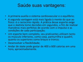 Saúde suas vantagens:
• A primeira auxilia o sistema cardiovascular e o equilíbrio;
• A segunda vantagem está mais ligada à mente do que ao
físico: é o raciocínio rápido. A prática desse esporte exige
que o skatista tome decisões em segundos, a fim de realizar
manobras mais perfeitas de acordo com o impulso e as
condições de cada participação;
• Um esporte bem completo, seu praticantes utilizam tanto
os músculo inferiores, como coxa, panturrilha e quadril,
quanto os superiores como braços e tronco;
• Desenvolver a flexibilidade;
• Andar de skate pode gastar de 400 a 600 calorias em uma
hora, aproximadamente.
 
