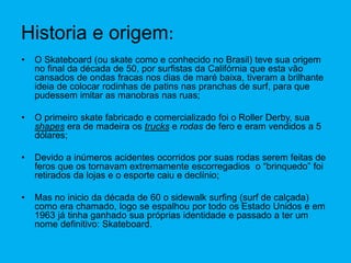 Historia e origem:
• O Skateboard (ou skate como e conhecido no Brasil) teve sua origem
no final da década de 50, por surfistas da Califórnia que esta vão
cansados de ondas fracas nos dias de maré baixa, tiveram a brilhante
ideia de colocar rodinhas de patins nas pranchas de surf, para que
pudessem imitar as manobras nas ruas;
• O primeiro skate fabricado e comercializado foi o Roller Derby, sua
shapes era de madeira os trucks e rodas de fero e eram vendidos a 5
dólares;
• Devido a inúmeros acidentes ocorridos por suas rodas serem feitas de
feros que os tornavam extremamente escorregadios o “brinquedo” foi
retirados da lojas e o esporte caiu e declínio;
• Mas no inicio da década de 60 o sidewalk surfing (surf de calçada)
como era chamado, logo se espalhou por todo os Estado Unidos e em
1963 já tinha ganhado sua próprias identidade e passado a ter um
nome definitivo: Skateboard.
 
