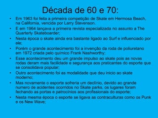Década de 60 e 70:
• Em 1963 foi feita a primeira competição de Skate em Hermosa Beach,
na California, vencida por Larry Stevenson.
• E em 1964 lançava a primeira revista especializada no assunto a The
Quarterly Skateboarder;
• Nesta época o skate ainda era bastante ligado ao Surf e influenciado por
ele;
• Porém o grande acontecimento foi a invenção da roda de poliuretano
em 1972 criada pelo químico Frank Nashworthy;
• Esse acontecimento deu um grande impulso ao skate pois as novas
rodas deram mais facilidade e segurança aos praticantes do esporte que
se consolidava popular;
• Outro acontecimento foi as modalidade que deu inicio ao skate
moderno;
• Mas novamente o esporte sofreria um declínio, devido ao grande
numero de acidentes ocorridos no Skate parks, os lugares foram
fechando as portas e patrocínios aos profissionais do esporte;
• Nesta mesma época o esporte se ligava as contraculturas como os Punk
e os New Wave;
 