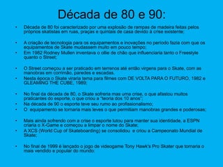 Década de 80 e 90:
• Década de 80 foi caracterizado por uma explosão de rampas de madeira feitas pelos
próprios skatistas em ruas, praças e quintais de casa devido à crise existente;
• A criação de tecnologia para os equipamentos e inovações no período fazia com que os
equipamentos de Skate mudassem muito em pouco tempo;
• Em 1982 Rodney Mullen inventava o ollie de chão que influenciaria tanto o Freestyle
quanto o Street;
• O Street começou a ser praticado em terrenos até então virgens para o Skate, com as
manobras em corrimão, paredes e escadas.
• Nesta época o Skate viraria tema para filmes com DE VOLTA PARA O FUTURO, 1982 e
GLEAMING THE CUBE, 1989;
• No final da década de 80, o Skate sofreria mas uma crise, o que afastou muitos
praticantes do esporte, o que criou a “teoria dos 10 anos”;
• Na década de 90 o esporte teve seu rumo ao profissionalismo;
• O equipamento se tornaria mais leves o que permitiam manobras grandes e poderosas;
• Mais ainda sofrendo com a crise o esporte lutou para manter sua identidade, a ESPN
criaria o X-Game e começou a limpar o nome do Skate;
• A XCS (World Cup of Skateboarding) se consolidou e criou a Campeonato Mundial de
Skate;
• No final de 1999 é lançado o jogo de videogame Tony Hawk's Pro Skater que tornaria o
mais vendido e popular do mundo:
 