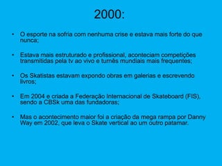 2000:
• O esporte na sofria com nenhuma crise e estava mais forte do que
nunca;
• Estava mais estruturado e profissional, aconteciam competições
transmitidas pela tv ao vivo e turnês mundiais mais frequentes;
• Os Skatistas estavam expondo obras em galerias e escrevendo
livros;
• Em 2004 e criada a Federação Internacional de Skateboard (FIS),
sendo a CBSk uma das fundadoras;
• Mas o acontecimento maior foi a criação da mega rampa por Danny
Way em 2002, que leva o Skate vertical ao um outro patamar.
 