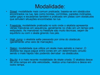 Modalidade:
• Street: modalidade mais comum praticada, baseia-se em obstáculos
encontrados na rua, tais como bordas, corrimões, paredes inclinadas,
saltar gaps e escadarias também e praticado em pistas com obstáculos
que simulam situações encontradas na rua.
• Freestyte: modalidade praticada no solo onde o skatista apresenta
várias manobras em sequência, geralmente no chão em um tempo pré-
estipulado. As manobras no freestyle são muito técnicas, sejam de
equilíbrio ou com o skate girando nos pés.
• High Jump: o skatista salta passando por cima do obstáculo
(geralmente uma vara de marcação).
• Slalon: modalidade que utiliza um skate mais estreito e menor .O
skatista faz zigue-zague entre cones em um determinado circuito
sendo o mais rápido não podendo derrubar os obstáculos.
• Big Air: é a mais recente modalidade de skate criada. O skatista desce
de uma rampa em alta velocidade, realiza uma manobra e desce em
outra rampa.
 