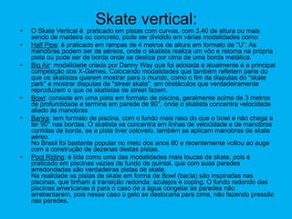 Skate vertical:
• O Skate Vertical é praticado em pistas com curvas, com 3,40 de altura ou mais
sendo de madeira ou concreto, pode ser dividido em várias modalidades como:
• Half Pipe: é praticado em rampas de 4 metros de altura em formato de "U". As
manobras podem ser de aéreos, onde o skatista realiza um vôo e retoma na própria
pista ou pode ser de borda onde se desliza por cima de uma borda metálica.
• Big Air: modalidade criada por Danny Way que foi adotada e atualmente é a principal
competição dos X-Games. Colocando modalidades que também refletem parte do
que os skatistas querem mostrar para o mundo, como o fim da disputas do "skate
park" e mostrar disputas de "street skate", em obstáculos que verdadeiramente
reproduzem o que os skatistas de street fazem.
• Bowl: consiste em uma pista em formato de piscina, geralmente acima de 3 metros
de profundidade e termina em parede de 90°, onde o skatista concentra velocidade
aliado às manobras
• Banks: tem formato de piscina, com o fundo mais raso do que o bowl e não chega a
ter 90° nas bordas. O skatista se concentra em linhas de velocidade e de manobras
corridas de borda, se a pista tiver cotovelo, também se aplicam manobras de skate
aéreo.
No Brasil foi bastante popular no meio dos anos 80 e recentemente voltou ao auge
com a construção de dezenas destas pistas.
• Pool Riding: é tida como uma das modalidades mais loucas de skate, pois é
praticado em piscinas vazias de fundo de quintal, que com suas paredes
arredondadas são verdadeiras pistas de skate.
Na realidade as pistas de skate em forma de Bowl (bacia) são inspiradas nas
piscinas, que tinham a transição redonda: azulejos e coping. O fundo redondo das
piscinas americanas é para o caso de a água congelar as paredes não
arrebentarem, pois nesse caso o gelo se deslocaria para cima, não fazendo pressão
nas paredes.
 