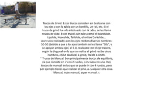Trucos de Grind: Estos trucos consisten en deslizarse con
los ejes o con la tabla por un bordillo, un rail, etc. Si el
truco de grind ha sido efectuado con la tabla, se les llama
trucos de slide. Estos trucos son tales como el Boardslide,
Lipslide, Noseslide, Tailslide, el mítico Darkslide...
Los trucos realizados con los ejes reciben diversos nombres:
50-50 (debido a que a los ejes también se les llama "50s", y
se apoyan ambos ejes) el 5-0, realizado con el eje trasero,
según la diagonal en la que se realiza el grind recibe otros
nombres, como crooked, k-grind, feeble o smith.
* Trucos de Manual: Son principalmente trucos de equilibrio,
ya que consiste en ir con 2 ruedas, o incluso con una. Hay
trucos de manual en los que se puede ir con 4 ruedas, pero
por ejemplo tienes que realizar el pino, o cualquier otra cosa.
Manual, nose manual, asper manual. c
 