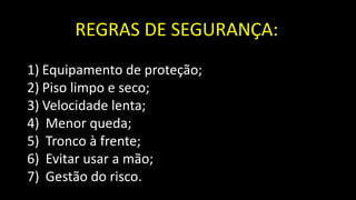 REGRAS DE SEGURANÇA:
1) Equipamento de proteção;
2) Piso limpo e seco;
3) Velocidade lenta;
4) Menor queda;
5) Tronco à frente;
6) Evitar usar a mão;
7) Gestão do risco.
 
