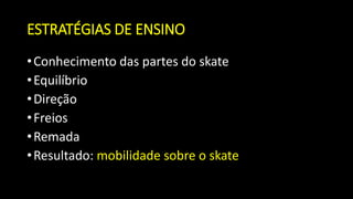 ESTRATÉGIAS DE ENSINO
•Conhecimento das partes do skate
•Equilíbrio
•Direção
•Freios
•Remada
•Resultado: mobilidade sobre o skate
 