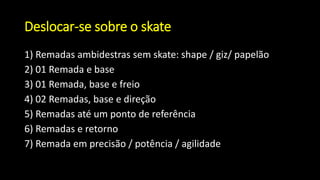 Deslocar-se sobre o skate
1) Remadas ambidestras sem skate: shape / giz/ papelão
2) 01 Remada e base
3) 01 Remada, base e freio
4) 02 Remadas, base e direção
5) Remadas até um ponto de referência
6) Remadas e retorno
7) Remada em precisão / potência / agilidade
 