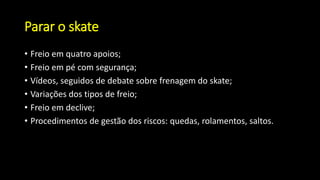 Parar o skate
• Freio em quatro apoios;
• Freio em pé com segurança;
• Vídeos, seguidos de debate sobre frenagem do skate;
• Variações dos tipos de freio;
• Freio em declive;
• Procedimentos de gestão dos riscos: quedas, rolamentos, saltos.
 