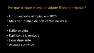 Por que o skate é uma atividade física alternativa?
• Futuro esporte olímpico em 2020
• Mais de 1 milhão de praticantes no Brasil
• -------------------
• Estilo de vida
• Espírito da juventude
• Lazer desviante
• Valoriza a estética
 