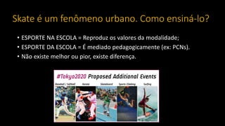 Skate é um fenômeno urbano. Como ensiná-lo?
• ESPORTE NA ESCOLA = Reproduz os valores da modalidade;
• ESPORTE DA ESCOLA = É mediado pedagogicamente (ex: PCNs).
• Não existe melhor ou pior, existe diferença.
 