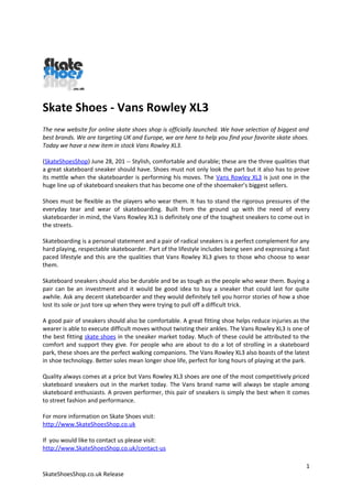 Skate Shoes - Vans Rowley XL3
The new website for online skate shoes shop is officially launched. We have selection of biggest and
best brands. We are targeting UK and Europe, we are here to help you find your favorite skate shoes.
Today we have a new item in stock Vans Rowley XL3.

(SkateShoesShop) June 28, 201 -- Stylish, comfortable and durable; these are the three qualities that
a great skateboard sneaker should have. Shoes must not only look the part but it also has to prove
its mettle when the skateboarder is performing his moves. The Vans Rowley XL3 is just one in the
huge line up of skateboard sneakers that has become one of the shoemaker’s biggest sellers.

Shoes must be flexible as the players who wear them. It has to stand the rigorous pressures of the
everyday tear and wear of skateboarding. Built from the ground up with the need of every
skateboarder in mind, the Vans Rowley XL3 is definitely one of the toughest sneakers to come out in
the streets.

Skateboarding is a personal statement and a pair of radical sneakers is a perfect complement for any
hard playing, respectable skateboarder. Part of the lifestyle includes being seen and expressing a fast
paced lifestyle and this are the qualities that Vans Rowley XL3 gives to those who choose to wear
them.

Skateboard sneakers should also be durable and be as tough as the people who wear them. Buying a
pair can be an investment and it would be good idea to buy a sneaker that could last for quite
awhile. Ask any decent skateboarder and they would definitely tell you horror stories of how a shoe
lost its sole or just tore up when they were trying to pull off a difficult trick.

A good pair of sneakers should also be comfortable. A great fitting shoe helps reduce injuries as the
wearer is able to execute difficult moves without twisting their ankles. The Vans Rowley XL3 is one of
the best fitting skate shoes in the sneaker market today. Much of these could be attributed to the
comfort and support they give. For people who are about to do a lot of strolling in a skateboard
park, these shoes are the perfect walking companions. The Vans Rowley XL3 also boasts of the latest
in shoe technology. Better soles mean longer shoe life, perfect for long hours of playing at the park.

Quality always comes at a price but Vans Rowley XL3 shoes are one of the most competitively priced
skateboard sneakers out in the market today. The Vans brand name will always be staple among
skateboard enthusiasts. A proven performer, this pair of sneakers is simply the best when it comes
to street fashion and performance.

For more information on Skate Shoes visit:
http://www.SkateShoesShop.co.uk

If you would like to contact us please visit:
http://www.SkateShoesShop.co.uk/contact-us

                                                                                                     1
SkateShoesShop.co.uk Release
 