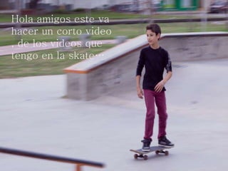 Hola amigos este va
hacer un corto video
, de los videos que
tengo en la skate…
 