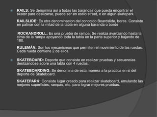    RAILS: Se denomina asi a todas las barandas que pueda encontrar el
    skater para deslizarse, puede ser en estilo street, o en algun skatepark.
    RAILSLIDE: Es otra denominacion del conocido Boardslide, bores. Consiste
    en patinar con la mitad de la tabla en alguna baranda o borde

    ROCKANDROLL: Es una prueba de rampa. Se realiza avanzando hasta la
    cima de la rampa apoyando toda la tabla en la parte superior y bajando de
    180.
    RULEMÁN: Son los mecanismos que permiten el movimiento de las ruedas.
    Cada rueda contiene 2 de ellos.

   SKATEBOARD: Deporte que consiste en realizar pruebas y secuencias
    deslizandose sobre una tabla con 4 ruedas.
    SKATEBOARDING: Se denomina de esta manera a la practica en si del
    deporte de Skateboard.
    SKATEPARK: Consiste lugar creado para realizar skateboard, emulando las
    mejores superficies, rampas, etc. para lograr mejores pruebas.
 