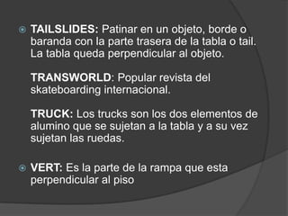   TAILSLIDES: Patinar en un objeto, borde o
    baranda con la parte trasera de la tabla o tail.
    La tabla queda perpendicular al objeto.

    TRANSWORLD: Popular revista del
    skateboarding internacional.

    TRUCK: Los trucks son los dos elementos de
    alumino que se sujetan a la tabla y a su vez
    sujetan las ruedas.

   VERT: Es la parte de la rampa que esta
    perpendicular al piso
 