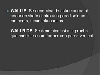    WALLIE: Se denomina de esta manera al
    andar en skate contra una pared solo un
    momento, tocandola apenas.

    WALLRIDE: Se denomina asi a la prueba
    que consiste en andar por una pared vertical.
 