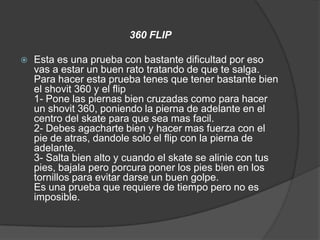 360 FLIP

   Esta es una prueba con bastante dificultad por eso
    vas a estar un buen rato tratando de que te salga.
    Para hacer esta prueba tenes que tener bastante bien
    el shovit 360 y el flip
    1- Pone las piernas bien cruzadas como para hacer
    un shovit 360, poniendo la pierna de adelante en el
    centro del skate para que sea mas facil.
    2- Debes agacharte bien y hacer mas fuerza con el
    pie de atras, dandole solo el flip con la pierna de
    adelante.
    3- Salta bien alto y cuando el skate se alinie con tus
    pies, bajala pero porcura poner los pies bien en los
    tornillos para evitar darse un buen golpe.
    Es una prueba que requiere de tiempo pero no es
    imposible.
 
