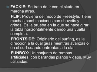    FACKIE: Se trata de ir con el skate en
    marcha atras.
    FLIP: Proviene del modo de Freestyle. Tiene
    muchas combinaciones con shoveits y
    grinds. Es la prueba en la que se hace girar
    la tabla horizontalmente dando una vuelta
    completa.
    FRONTSIDE: Originario del surfing, es la
    direccion a la cual giras mientras avanzas o
    en el surf cuando enfrentas a la ola.
    FUNBOX: Un conjunto de rampas
    artificiales, con barandas planos y gaps. Muy
    utilizadas.
 