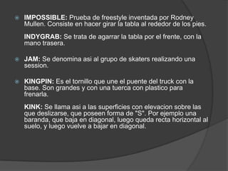    IMPOSSIBLE: Prueba de freestyle inventada por Rodney
    Mullen. Consiste en hacer girar la tabla al rededor de los pies.
    INDYGRAB: Se trata de agarrar la tabla por el frente, con la
    mano trasera.

   JAM: Se denomina asi al grupo de skaters realizando una
    session.

   KINGPIN: Es el tornillo que une el puente del truck con la
    base. Son grandes y con una tuerca con plastico para
    frenarla.
    KINK: Se llama asi a las superficies con elevacion sobre las
    que deslizarse, que poseen forma de "S". Por ejemplo una
    baranda, que baja en diagonal, luego queda recta horizontal al
    suelo, y luego vuelve a bajar en diagonal.
 