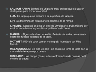    LAUNCH RAMP: Se trata de un plano muy grande que se usa en
    skateparks para tomar velocidad.
    LIJA: Es la lija que se adhiere a la superficie de la tabla.
    LIP: Se denomina de esta manera al borde de la rampa
    LIPSLIDE: Consiste en pica un ollie de 90ª pasar el truck trasero por
    encima de la baranda y continuar patinando de bores.

   MANUAL: Algunos le dicen wheellie. Se trata de andar unicamente
    sobre las ruedas traseras de la tabla.
    MCTWIST: 540ª de back con un mute grab, inventado por Mike
    McGill.
    MELANCHOLLIE: Se pica un ollie , en el aire se toma la tabla con la
    mano delantera pero por detras.
    MINIRAMP: Una rampa (dos cuarters enfrentados) de no mas de 3
    metros de altura.
 