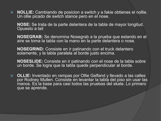    NOLLIE: Cambiando de posicion a switch y a fakie obtienes el nollie.
    Un ollie picado de switch stance pero en el nose.
    NOSE: Se trata de la parte delantera de la tabla de mayor longitud.
    Opuesto a tail
    NOSEGRAB: Se denomina Nosegrab a la prueba que estando en el
    aire se toma la tabla con la mano en la parte delantera o nose.
    NOSEGRIND: Consiste en ir patinando con el truck delantero
    solamente, y la tabla paralela al borde justo encima.
    NOSESLIDE: Consiste en ir patinando con el nose de la tabla sobre
    un borde. Se logra que la tabla quede perpendicular al borde.

   OLLIE: Inventado en rampas por Ollie Gelfand y llevado a las calles
    por Rodney Mullen. Consiste en levantar la tabla del piso sin usar las
    manos. Es la base para casi todos las pruebas del skate. Lo primero
    que se aprende.
 
