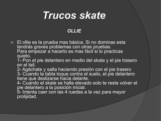 Trucos skate
                            OLLIE

   El ollie es la prueba mas básica. Si no dominas esta
    tendrás graves problemas con otras pruebas.
    Para empezar a hacerlo es mas fácil si lo practicas
    quieto.
    1- Pon el pie delantero en medio del skate y el pie trasero
    en el tail.
    2- Agáchate y salta haciendo presión con el pie trasero
    3- Cuando la tabla toque contra el suelo, el pie delantero
    tiene que deslizarse hacia delante.
    4- Cuando el skate se halla elevado solo te resta volver el
    pie delantero a la posición inicial.
    5- Intenta caer con las 4 ruedas a la vez para mayor
    prolijidad.
 
