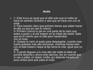 Nollie

   1- Este truco es igual que el ollie solo que el nollie se
    hace en sentido contrario o sea que se hace con con el
    nose.
    2- Para hacerlo claro que primero tienes que saber hacer
    el ollie ya que es casi lo mismo.
    3- Primero coloca tu pie en una parte de la nariz que
    estés a gusto y el pie trasero en la mitad del skate, fíjate
    que es lo mismo que el ollie pero haciéndolo
    con el nose.
    4- Golpea la nariz al suelo para despegarte, cuando mas
    fuerte golpees mas alto brincaras, mientras haces esto
    con el pies trasero raspa la lija hacia la cola, igual que un
    ollie.
    5- Cuando llegues a lo mas alto del nollie la tabla se
    pondrá derecha y ahora solo aterriza, ten en cuenta que
    si vas a saltar un objeto (nollie up) deberás hacerlo un
    poco antes para que pase el nose.
 