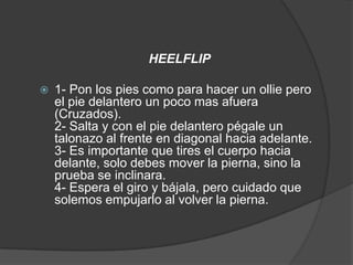 HEELFLIP

   1- Pon los pies como para hacer un ollie pero
    el pie delantero un poco mas afuera
    (Cruzados).
    2- Salta y con el pie delantero pégale un
    talonazo al frente en diagonal hacia adelante.
    3- Es importante que tires el cuerpo hacia
    delante, solo debes mover la pierna, sino la
    prueba se inclinara.
    4- Espera el giro y bájala, pero cuidado que
    solemos empujarlo al volver la pierna.
 