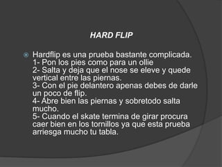 HARD FLIP

   Hardflip es una prueba bastante complicada.
    1- Pon los pies como para un ollie
    2- Salta y deja que el nose se eleve y quede
    vertical entre las piernas.
    3- Con el pie delantero apenas debes de darle
    un poco de flip.
    4- Abre bien las piernas y sobretodo salta
    mucho.
    5- Cuando el skate termina de girar procura
    caer bien en los tornillos ya que esta prueba
    arriesga mucho tu tabla.
 