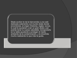 Skate acction te da la bienvenida a una web
dedicada solamente a el mundo skate donde
encontraras, el origen (historia), reglas, turcos,
lo cual te ayudaran a ser un gran skate y así
podrás tener tu cuerpo saludable, transportarte
en tu tabla ayudando a proteger el medio
ambiente de la contaminación, y te divertirás
mucho realizando lo que más te gusta.
 