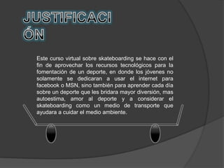 Este curso virtual sobre skateboarding se hace con el
fin de aprovechar los recursos tecnológicos para la
fomentación de un deporte, en donde los jóvenes no
solamente se dedicaran a usar el internet para
facebook o MSN, sino también para aprender cada día
sobre un deporte que les bridara mayor diversión, mas
autoestima, amor al deporte y a considerar el
skateboarding como un medio de transporte que
ayudara a cuidar el medio ambiente.
 