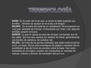 BASE: Es la parte del truck que va contra la tabla sujetado por
tornillos . También se ajustan en el el ala y el kingpin.
BOARD: Es la parte principal de un skateboard. Se encuentran en
una gran variedad de marcas. Compuestas por nose y tail, algunas
también poseen concave.
BORDE: Lo que el coping es para las rampas, los bordes son de
las calles. Son los mas usados por skaters de street, generalmente
son bordes de canteros, de veredas, etc.
BUJES: Se trata de las gomas redondas que están entre el ala de
truck y la base. Sirven para amortiguar los golpes y también dan la
posibilidad al ala del truck de pivotear sobre la base. Van como
arandelas en el kingpin, pueden ser compradas en variedad de
marcas, colores y dureza. Se necesitan dos por truc
 