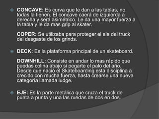    CONCAVE: Es curva que le dan a las tablas, no
    todas la tienen. El concave caerá de izquierda a
    derecha y será asimétrico. Le da una mayor fuerza a
    la tabla y le da mas grip al skater.
    COPER: Se utilizaba para proteger el ala del truck
    del desgaste de los grinds.

   DECK: Es la plataforma principal de un skateboard.
    DOWNHILL: Consiste en andar lo mas rápido que
    puedas colina abajo si pegarte el palo del año.
    Desde que nació el Skateboarding esta disciplina a
    crecido con mucha fuerza, hasta crearse una nueva
    categoría llamada ludge.

   EJE: Es la parte metálica que cruza el truck de
    punta a punta y una las ruedas de dos en dos.
 