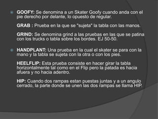    GOOFY: Se denomina a un Skater Goofy cuando anda con el
    pie derecho por delante, lo opuesto de regular.
    GRAB : Prueba en la que se "sujeta" la tabla con las manos.
    GRIND: Se denomina grind a las pruebas en las que se patina
    con los trucks o tabla sobre los bordes. EJ 50-50.

   HANDPLANT: Una prueba en la cual el skater se para con la
    mano y la tabla se sujeta con la otra o con los pies.
    HEELFLIP: Esta prueba consiste en hacer girar la tabla
    horizontalmente tal como en el Flip pero la patada es hacia
    afuera y no hacia adentro.
    HIP: Cuando dos rampas estan puestas juntas y a un angulo
    cerrado, la parte donde se unen las dos rampas se llama HIP.
 