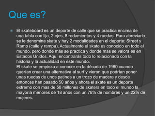 Que es?
   El skateboard es un deporte de calle que se practica encima de
    una tabla con lija, 2 ejes, 8 rodamientos y 4 ruedas. Para abreviarlo
    se le denomina skate y hay 2 modalidades en el deporte: Street y
    Ramp (calle y rampa). Actualmente el skate es conocido en todo el
    mundo, pero donde más se practica y donde mas se valora es en
    Estados Unidos. Aquí encontrarás todo lo relacionado con la
    historia y la actualidad en este mundo.
    El skate se empieza a conocer en la década de 1960 cuando
    querían crear una alternativa al surf y vieron que podrían poner
    unas ruedas de unos patines a un trozo de madera y desde
    entonces han pasado 50 años y ahora el skate es un deporte
    extremo con mas de 58 millones de skaters en todo el mundo la
    mayoría menores de 18 años con un 78% de hombres y un 22% de
    mujeres.
 