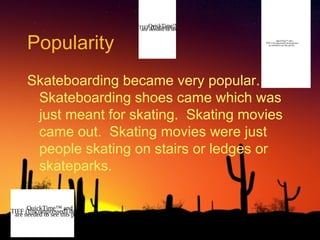 Popularity

QuickTime™ and a
TIFFneeded to see this decompressor
are (Uncompressed) picture.
QuickTime™ and a
TIFF (Uncompressed) decompressor
are needed to see this picture.

Skateboarding became very popular.
Skateboarding shoes came which was
just meant for skating. Skating movies
came out. Skating movies were just
people skating on stairs or ledges or
skateparks.
QuickTime™ and a
TIFF needed to see thisdecompressor
are (Uncompressed) picture.

 