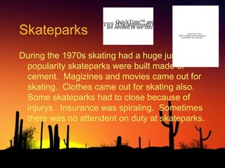 Skateparks

QuickTime™ and a
TIFF (Uncompressed) decompressor
are needed to see this picture.
QuickTime™ and a
TIFF (Uncompressed) decompressor
are needed to see this picture.

During the 1970s skating had a huge jump of
popularity skateparks were built made of
cement. Magizines and movies came out for
skating. Clothes came out for skating also.
Some skateparks had to close because of
injurys. Insurance was spiraling. Sometimes
there was no attendent on duty at skateparks.

 