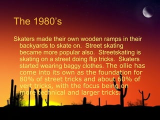 The 1980’s
Skaters made their own wooden ramps in their
backyards to skate on. Street skating
became more popular also. Streetskating is
skating on a street doing flip tricks. Skaters
started wearing baggy clothes. The ollie has
come into its own as the foundation for
80% of street tricks and about 60% of
vert tricks, with the focus being on
more technical and larger tricks.

 