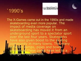 `1990’s

QuickTime™ and a
TIFFneeded to see this decompressor
are (Uncompressed) picture.

The X-Games came out in the 1990s and made
skateboarding even more popular. The
impact of media coverage on
skateboarding has moved it from an
underground sport to a spectator sport
over the last four years. Skateparks
have also given boost to the skating
community in many towns. The many
different ramps, pipes and bowls
present at these parks have led to a
change in equipment.

 