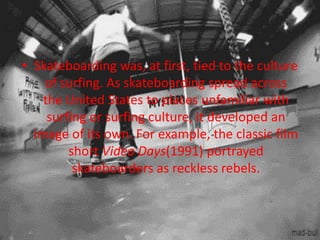 • Skateboarding was, at first, tied to the culture 
of surfing. As skateboarding spread across 
the United States to places unfamiliar with 
surfing or surfing culture, it developed an 
image of its own. For example, the classic film 
short Video Days(1991) portrayed 
skateboarders as reckless rebels. 
 