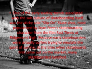 • One of the early leading trends associated 
with the sub-culture of skateboarding itself, 
was the sticky sole "Slip-On" Skate shoe, most 
popularized by Sean Penn's skateboarding 
character from the film Fast Times at 
Ridgemont High. Because early skateboarders 
were actually surfers trying to emulate the 
sport of surfing, at the time when skateboards 
first came out on the market, many 
skateboarded barefoot. 
 
